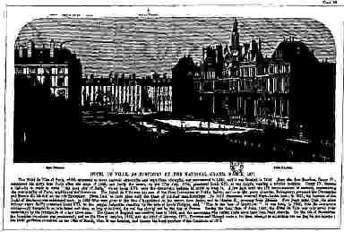 Hotel de Ville, As Fortified by the National Guard, March, 1871. The Hôtel de Ville of Paris, Which Witnessed So Many National Ceremonies and Republican Triumphs, Was Commenced in 1533, And It Was Finished in 1628. Here the First Bourbon, Henry Iv., Celebrated His Entry Into Paris After the Siege of 1589, and Bailly The maire, On The 17th July, 1789, Presented Louis Xvi. To the People, Wearing A Tricolor Cockade. Henry Iv. Became a Catholic in Order to Enter "his Good City of Paris" Whilst Louis Xvi. Wore the Democratic Insignia In Order to Keep It. A Few Days Later the 172 Commissioners of Sections, Representing the Municipality of Paris, Established The Commune. The Hôtel de Ville Was the Seat of The First Committee Of Public Safety, And From the Green Chamber, Robespierre Governed The Convention and France Till his Fall on the 9th Thermidor. From 1800 to 1830 Fêtes Held The Place of Political Manifestations. In 1810 Bonaparte Received Marie-Louise Here; in 1821, the Baptism of The Duke Of Bordeaux Was Celebrated Here; in 1825 Fêtes Were Given to the Duc D'angouleme on His Return from Spain, and to Charles X., Arriving From Rheims. Five Years Later, from the Same Balcony Where Bailly Presented Louis Xvi. To The People, Lafayette, Standing by the Side of Louis Philippe, Said, "this Is the Best of Republics!" It Was Here, in 1848, That de Lamartine Courageously Declared to an Infuriated Mob That, As Long As he Lived, The Red Flag Should Not Be the Flag of France. During The Fatal Days Of June, 1848, the Hôtel de Ville Was Only Saved from Destruction by The Intrepidity of a Few Brave Men. The Queen Of England Was Received Here In 1865, and the Sovereigns Who Visited Paris Since Have Been Fêted Therein. On the 4th of September The Bloodless Revolution Was Proclaimed; and on the 31st of October, 1870, And The 22nd Of January, 1871, Flourens and Blanqui Made a Fruitless Attempt to Substitute The Red Flag for the Tricolor; But Their Partisans Succeeded on The 18th Of March, when It Was Fortified, and Became the Head-quarters of The Commune of 1871.