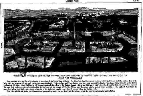 Place de La Concorde and Champs Elysees, from the Gardens of the Tuileries--Federalists going out to fight the Versaillais: This panorama gives an idea of the theatre of operations of the Second Siege of Paris. The Prussians closed the eastern enceinte, whilst the Federals held the southern forts to the last, with the exception of Issy and Vanves that were abandoned. Point-du-Jour and Porte Maillot were the parts particularly attacked; the former being defended by the Federal gunboats on the Seine. Mont Valérien, it will be seen, commands the whole of the distant plateau. About one mile and a half beyond the Triumphal Arch the river Seine intersects the space from south to north, enclosing the Bois de Boulogne and the villages of Neuilly, Villiers, and Courcelles, being a sort of outer fortification. The walls of Paris follow the same line, falling about half a mile on the other side of the Arch, and parallel runs a line of railway within the fortified wall. This view exhibits the portion the Prussians were permitted to occupy for two days: all the outlets, except the west, being barricaded and defended.