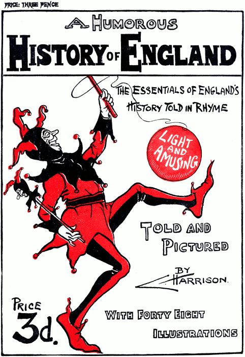 PRICE: THREE PENCE
A Humorous History of England
The essentials of England’s History Told in Rhyme
Light and Amusing
Told and Pictured By C. Harrison.
Price 3d.
With Forty Eight Illustrations