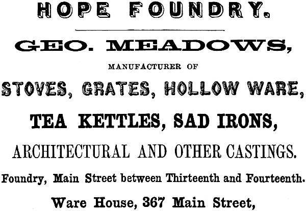 HOPE FOUNDRY. GEO. MEADOWS, MANUFACTURER OF STOVES, GRATES, HOLLOW WARE,
TEA KETTLES, SAD IRONS, ARCHITECTURAL AND OTHER CASTINGS. Foundry, Main Street between Thirteenth and Fourteenth. Ware House, 367 Main Street.