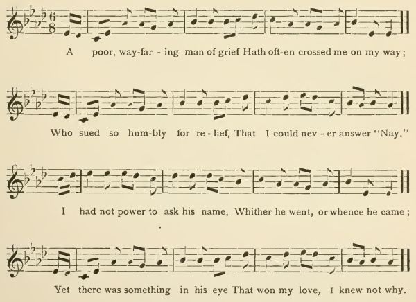 A poor, wayfaring man of grief
Hath often crossed me on my way;
Who sued so humbly for relief,
That I could never answer "Nay."
I had not power to ask his name,
Whither he went, or whence he came;
Yet there was something in his eye
That won my love, I knew not why.