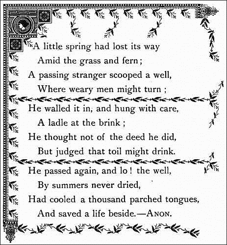   A little spring had lost its way
    Amid the grass and fern;
  A passing stranger scooped a well,
    Where weary men might turn;

  He walled it in, and hung with care,
    A ladle at the brink;
  He thought not of the deed he did,
    But judged that toil might drink.

  He passed again, and lo! the well,
    By summers never dried,
  Had cooled a thousand parched tongues,
    And saved a life beside.--ANON.