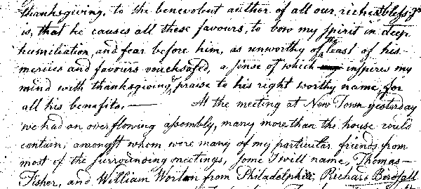 thanksgiving, to the benevolent author of all our richest bless'gs
is, that he causes all these favours, to bow my spirit in deep
humiliation, and fear before him, as unworthy of the least of his
mercies and favours vouchsafed, a sense of which inspires my
mind with thanksgiving & praise to his right worthy name for
all his benefits.—At the meeting at New Town yesterday
we had an overflowing assembly, many more than the house could
contain, amongst whom were many of my particular friends from
most of the surrounding meetings, some I will name, Thomas
Fisher, and William Worton from Philadelphia, Richard Birdsall